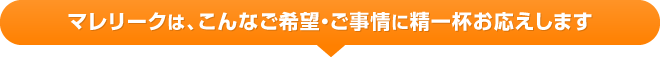 マレリークは、こんなご希望・ご事情に精一杯お応えします