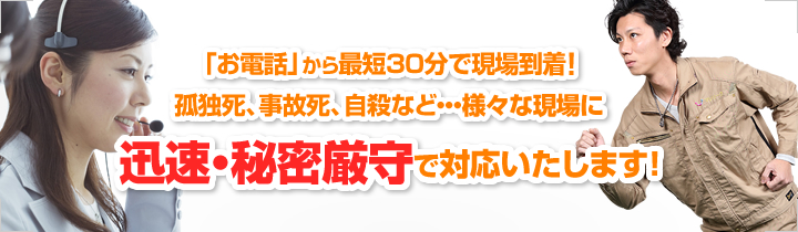 「お電話」から最短30分で現場到着！孤独死、事故死、自殺など・・・様々な現場に迅速・秘密厳守で対応いたします！