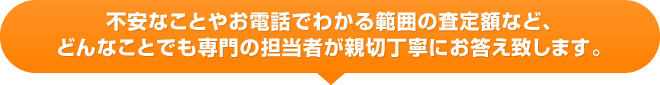 不安なことやお電話でわかる範囲の査定額など、どんなことでも専門の担当者が親切丁寧にお答え致します。