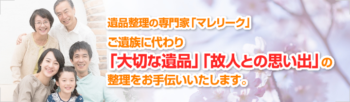 遺品整理の専門家「マレリーク」 ご遺族に代わり「大切な遺品」「故人との思い出」の整理をお手伝いいたします。