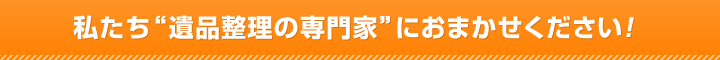 私たち“遺品整理の専門家”におまかせください！