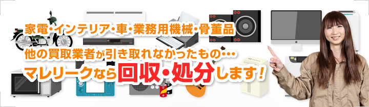 家電・インテリア・車・業務用機械・骨董品 他の買取業者が引き取れなかったもの・・・マレリークなら回収・処分します！