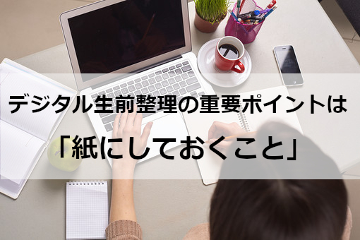 デジタル生前整理の重要なポイントは「紙にしておくこと」